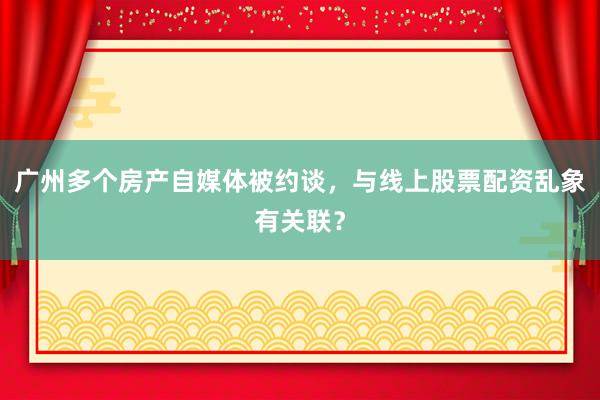 广州多个房产自媒体被约谈，与线上股票配资乱象有关联？