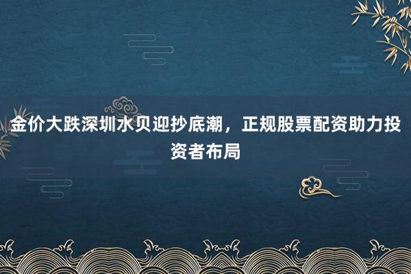 金价大跌深圳水贝迎抄底潮，正规股票配资助力投资者布局