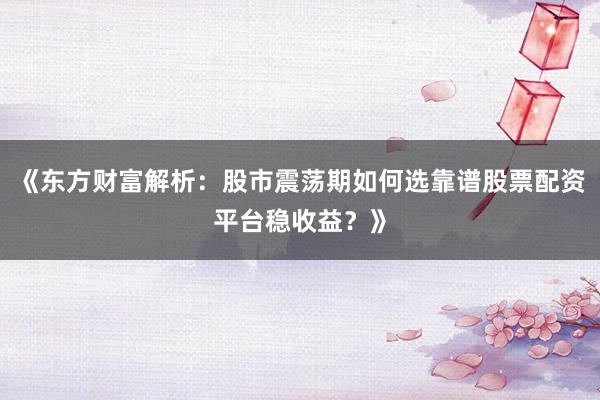 《东方财富解析：股市震荡期如何选靠谱股票配资平台稳收益？》