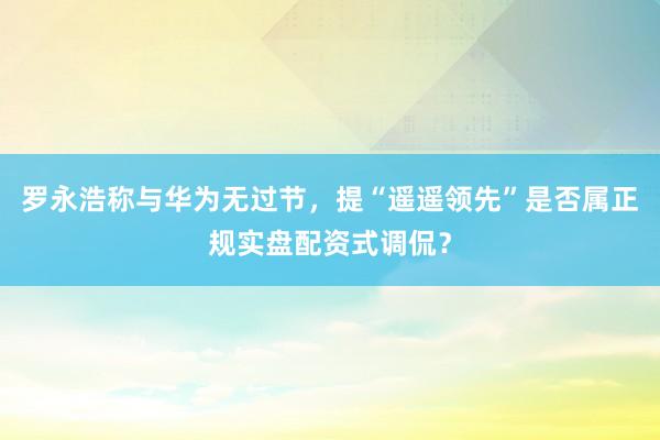 罗永浩称与华为无过节，提“遥遥领先”是否属正规实盘配资式调侃？