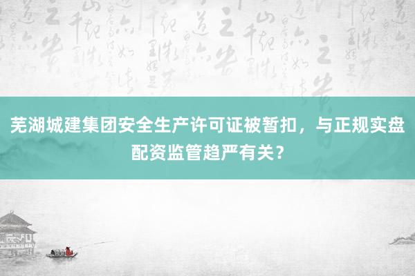 芜湖城建集团安全生产许可证被暂扣，与正规实盘配资监管趋严有关？
