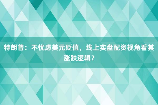 特朗普：不忧虑美元贬值，线上实盘配资视角看其涨跌逻辑？