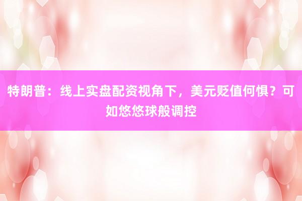 特朗普：线上实盘配资视角下，美元贬值何惧？可如悠悠球般调控