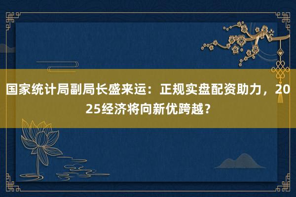 国家统计局副局长盛来运：正规实盘配资助力，2025经济将向新优跨越？