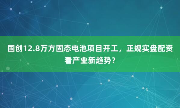 国创12.8万方固态电池项目开工，正规实盘配资看产业新趋势？