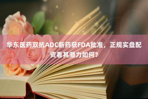 华东医药双抗ADC新药获FDA批准，正规实盘配资看其潜力如何？