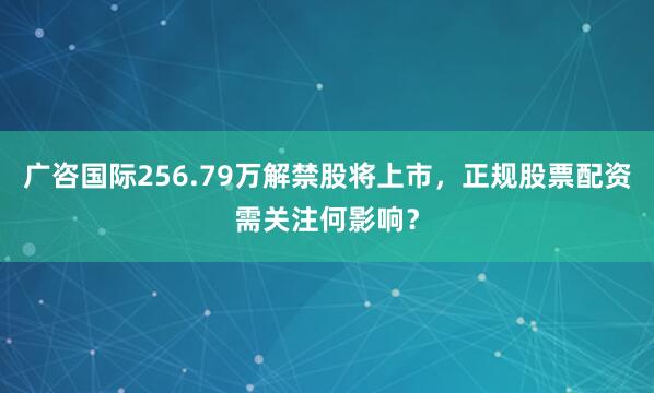 广咨国际256.79万解禁股将上市,正规股票配资需关注何影响?