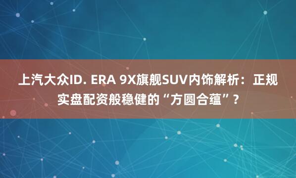上汽大众ID. ERA 9X旗舰SUV内饰解析:正规实盘配资般稳健的“方圆合蕴”?