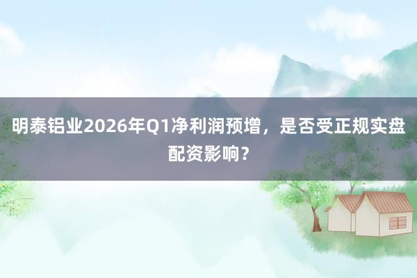 明泰铝业2026年Q1净利润预增，是否受正规实盘配资影响？