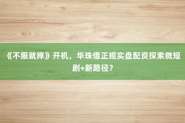 《不服就摔》开机，华珠借正规实盘配资探索微短剧+新路径？