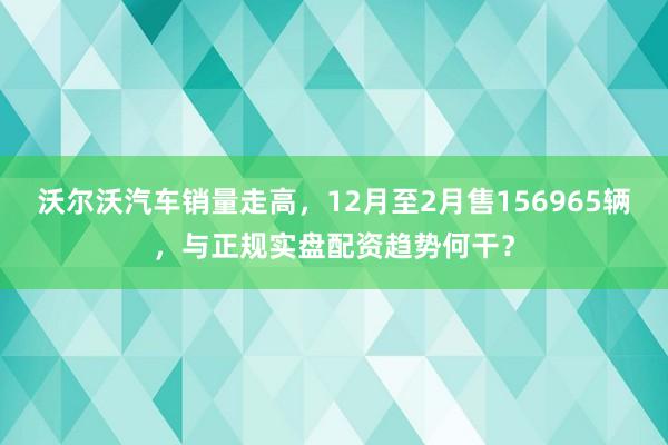 沃尔沃汽车销量走高，12月至2月售156965辆，与正规实盘配资趋势何干？