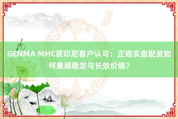 GENMA MHC获印尼客户认可：正规实盘配资如何兼顾稳定与长效价值？