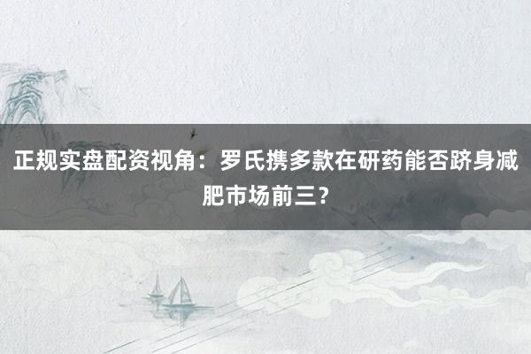 正规实盘配资视角：罗氏携多款在研药能否跻身减肥市场前三？