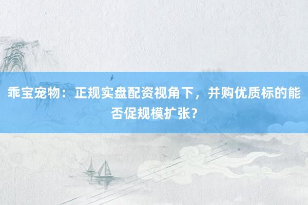 乖宝宠物：正规实盘配资视角下，并购优质标的能否促规模扩张？
