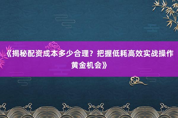 《揭秘配资成本多少合理？把握低耗高效实战操作黄金机会》