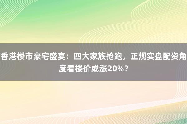 香港楼市豪宅盛宴：四大家族抢跑，正规实盘配资角度看楼价或涨20%？