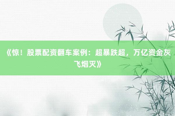 《惊！股票配资翻车案例：超暴跌超，万亿资金灰飞烟灭》