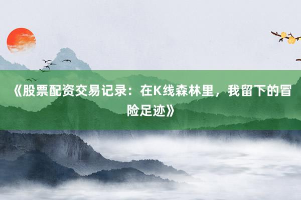 《股票配资交易记录：在K线森林里，我留下的冒险足迹》