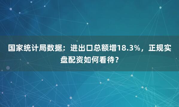 国家统计局数据：进出口总额增18.3%，正规实盘配资如何看待？