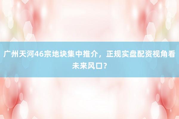 广州天河46宗地块集中推介，正规实盘配资视角看未来风口？