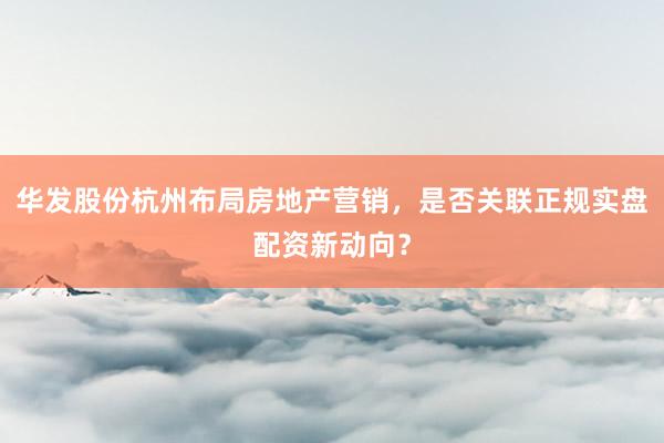 华发股份杭州布局房地产营销，是否关联正规实盘配资新动向？