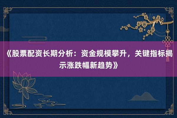 《股票配资长期分析：资金规模攀升，关键指标揭示涨跌幅新趋势》