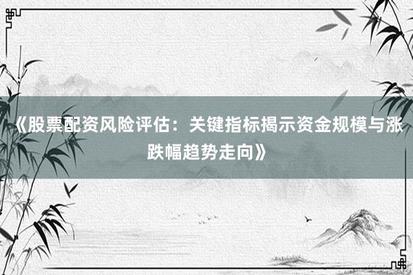 《股票配资风险评估：关键指标揭示资金规模与涨跌幅趋势走向》