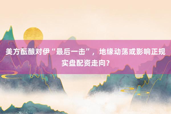 美方酝酿对伊“最后一击”，地缘动荡或影响正规实盘配资走向？