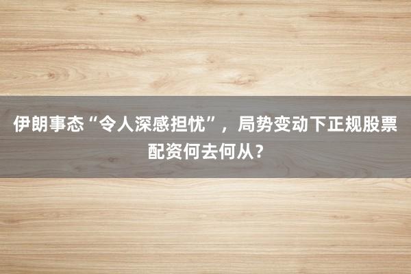 伊朗事态“令人深感担忧”，局势变动下正规股票配资何去何从？