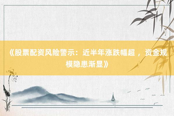 《股票配资风险警示：近半年涨跌幅超 ，资金规模隐患渐显》