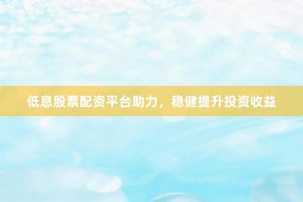 低息股票配资平台助力，稳健提升投资收益