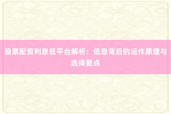 股票配资利息低平台解析：低息背后的运作原理与选择要点