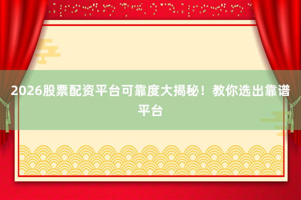2026股票配资平台可靠度大揭秘！教你选出靠谱平台