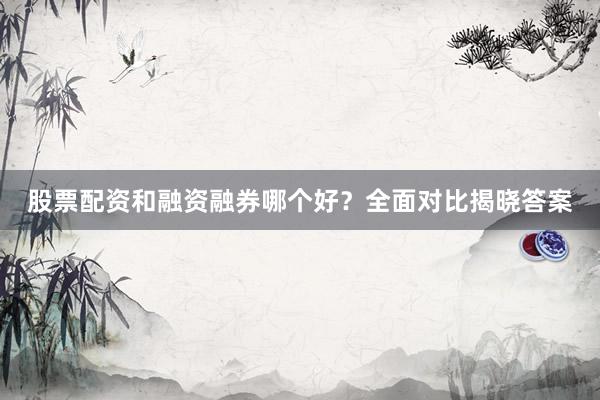 股票配资和融资融券哪个好？全面对比揭晓答案