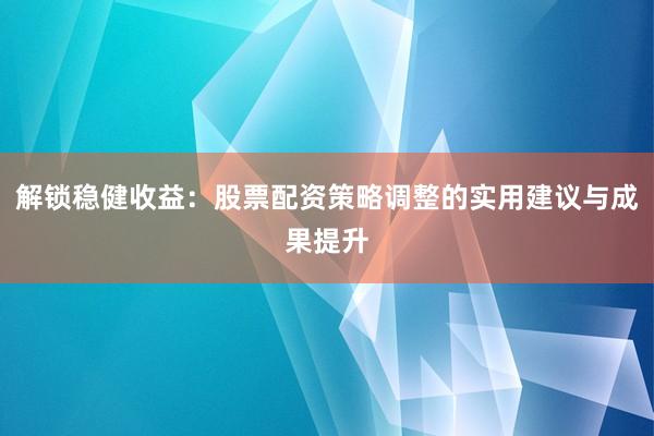 解锁稳健收益：股票配资策略调整的实用建议与成果提升