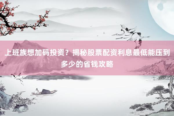 上班族想加码投资？揭秘股票配资利息最低能压到多少的省钱攻略