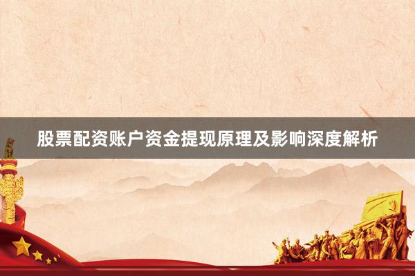 股票配资账户资金提现原理及影响深度解析