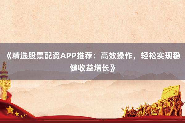 《精选股票配资APP推荐：高效操作，轻松实现稳健收益增长》