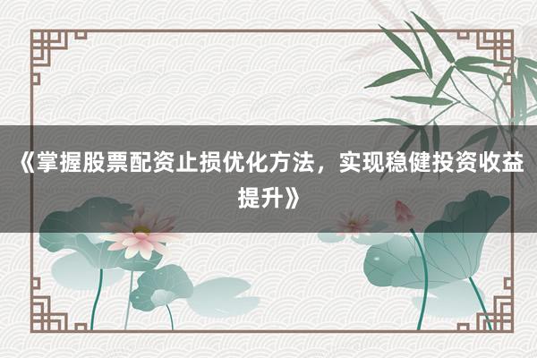 《掌握股票配资止损优化方法，实现稳健投资收益提升》