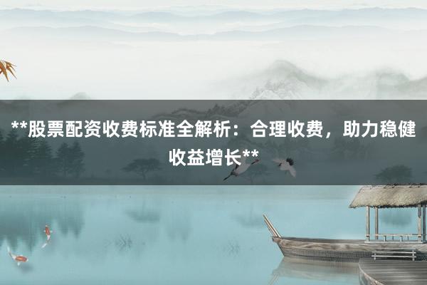 **股票配资收费标准全解析：合理收费，助力稳健收益增长**