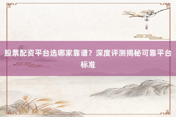 股票配资平台选哪家靠谱？深度评测揭秘可靠平台标准