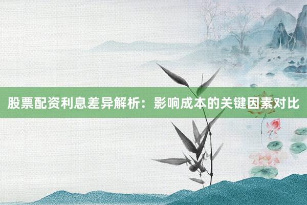 股票配资利息差异解析：影响成本的关键因素对比
