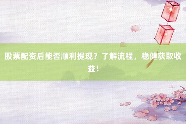 股票配资后能否顺利提现？了解流程，稳健获取收益！