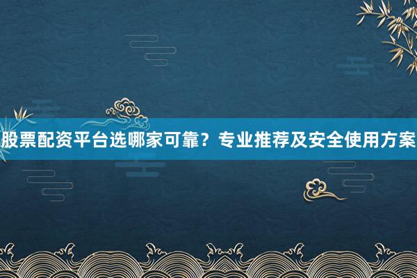 股票配资平台选哪家可靠？专业推荐及安全使用方案