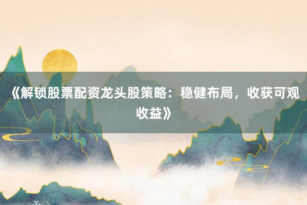 《解锁股票配资龙头股策略：稳健布局，收获可观收益》
