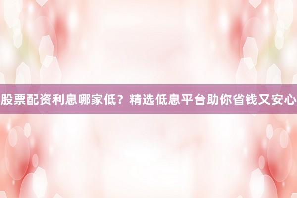 股票配资利息哪家低？精选低息平台助你省钱又安心