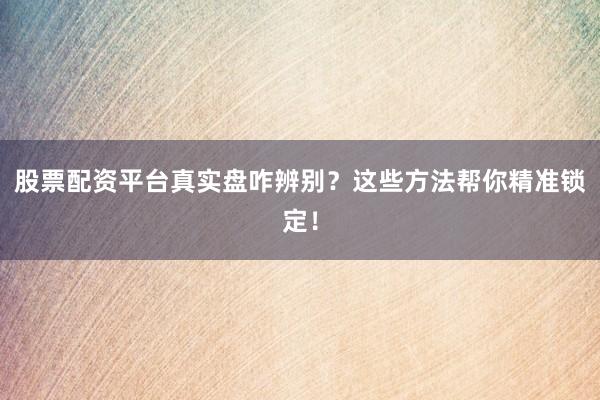 股票配资平台真实盘咋辨别？这些方法帮你精准锁定！
