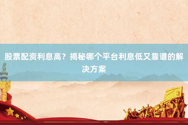 股票配资利息高？揭秘哪个平台利息低又靠谱的解决方案