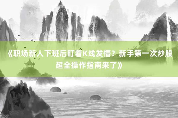 《职场新人下班后盯着K线发懵？新手第一次炒股超全操作指南来了》