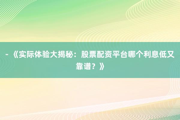 - 《实际体验大揭秘：股票配资平台哪个利息低又靠谱？》